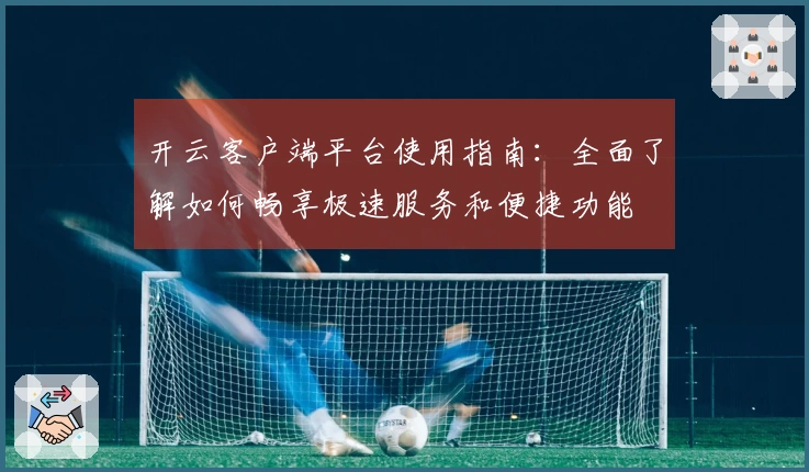 开云客户端平台使用指南：全面了解如何畅享极速服务和便捷功能