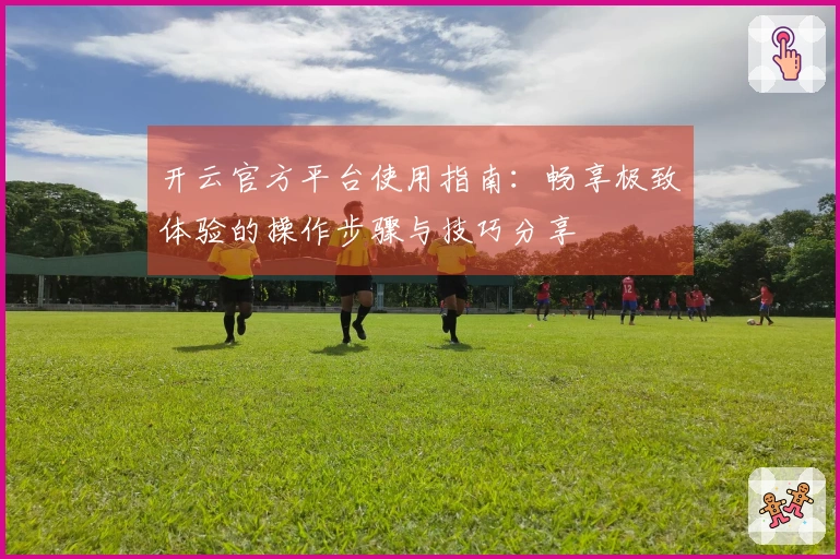 开云官方平台使用指南：畅享极致体验的操作步骤与技巧分享