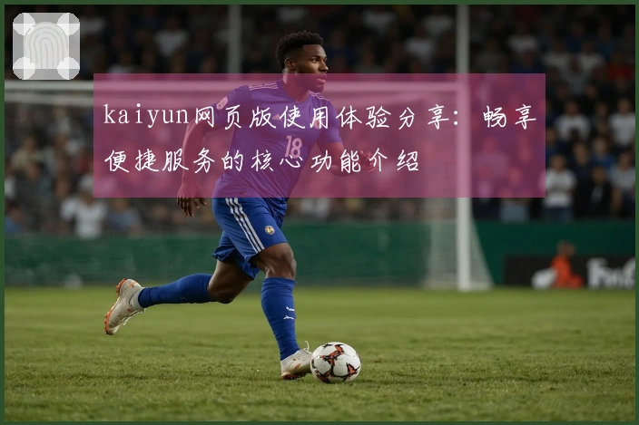 kaiyun网页版使用体验分享：畅享便捷服务的核心功能介绍